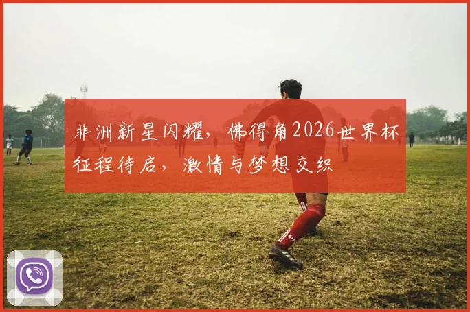 非洲新星闪耀，佛得角2026世界杯征程待启，激情与梦想交织