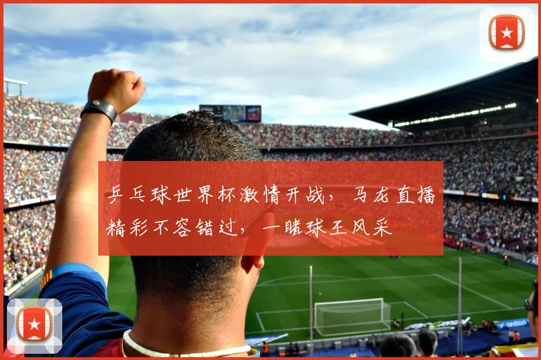 乒乓球世界杯激情开战，马龙直播精彩不容错过，一睹球王风采