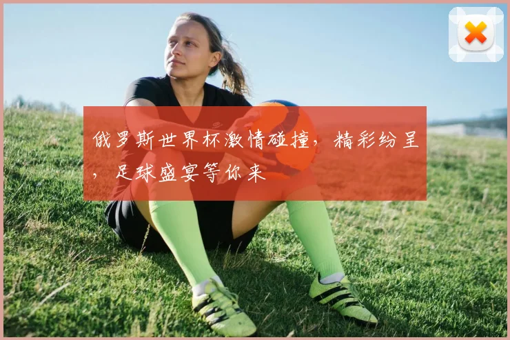 俄罗斯世界杯激情碰撞，精彩纷呈，足球盛宴等你来