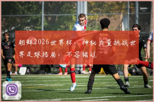 朝鲜2026世界杯，神秘力量挑战世界足球格局，不容错过