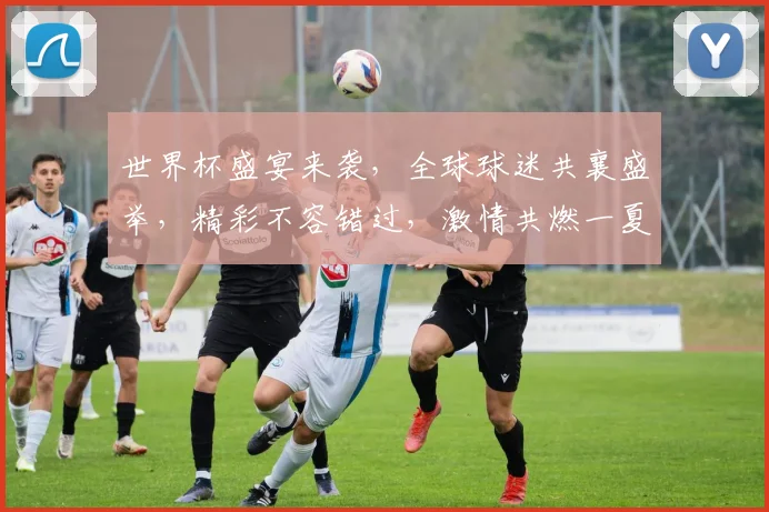 世界杯盛宴来袭，全球球迷共襄盛举，精彩不容错过，激情共燃一夏