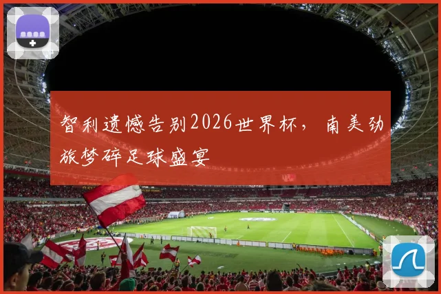 智利遗憾告别2026世界杯，南美劲旅梦碎足球盛宴