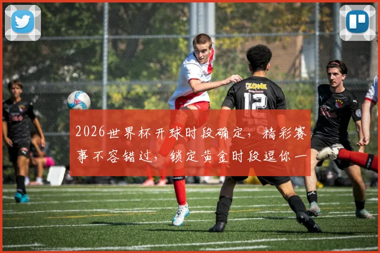 2026世界杯开球时段确定，精彩赛事不容错过，锁定黄金时段逗你一起狂欢