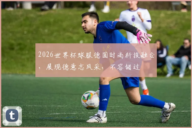 2026世界杯球服德国时尚科技融合，展现德意志风采，不容错过